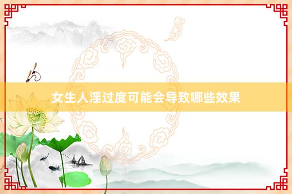女生人淫过度可能会导致哪些效果