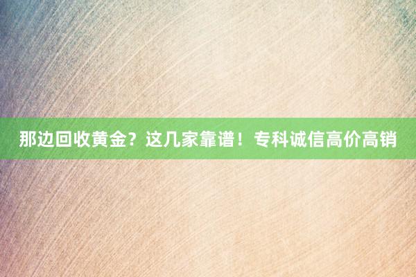 那边回收黄金？这几家靠谱！专科诚信高价高销