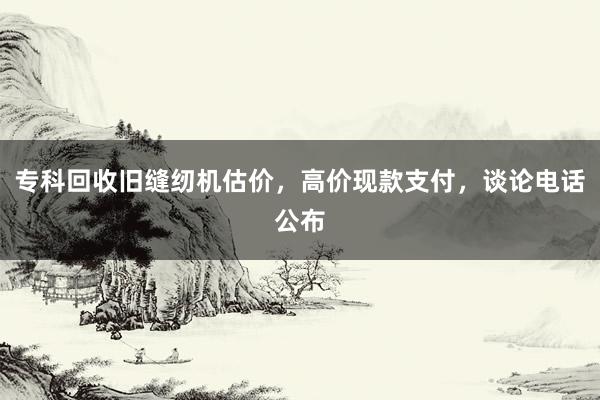 专科回收旧缝纫机估价，高价现款支付，谈论电话公布
