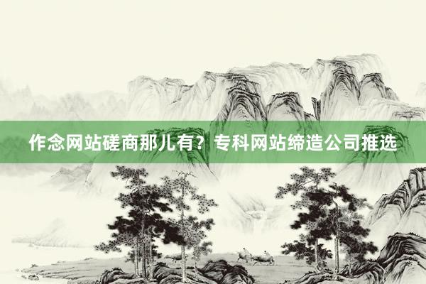 作念网站磋商那儿有？专科网站缔造公司推选